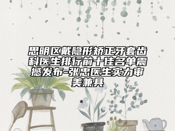 思明區(qū)戴隱形矯正牙套齒科醫(yī)生排行前十佳名單震撼發(fā)布-張忠醫(yī)生實(shí)力審美兼具