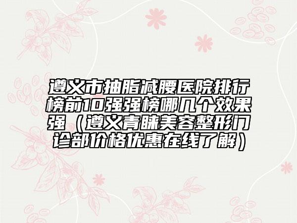 遵義市抽脂減腰醫(yī)院排行榜前10強強榜哪幾個效果強（遵義青睞美容整形門診部價格優(yōu)惠在線了解）