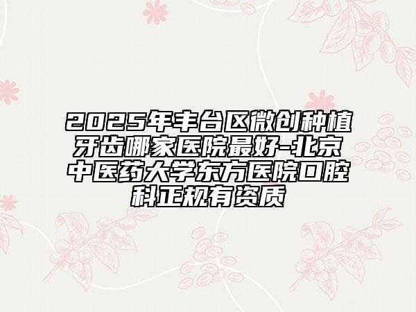 2025年豐臺(tái)區(qū)微創(chuàng)種植牙齒哪家醫(yī)院最好-北京中醫(yī)藥大學(xué)東方醫(yī)院口腔科正規(guī)有資質(zhì)