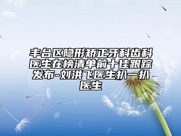 豐臺(tái)區(qū)隱形矯正牙科齒科醫(yī)生在榜清單前十佳跟蹤發(fā)布-劉洪飛醫(yī)生扒一扒醫(yī)生