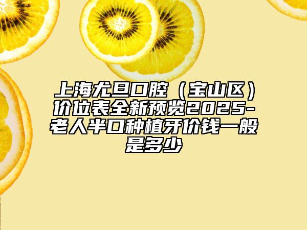 上海尤旦口腔（寶山區(qū)）價位表全新預(yù)覽2025-老人半口種植牙價錢一般是多少