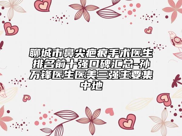 聊城市鼻尖疤痕手術(shù)醫(yī)生排名前十強口碑匯總-孫萬鋒醫(yī)生醫(yī)美三強主要集中地