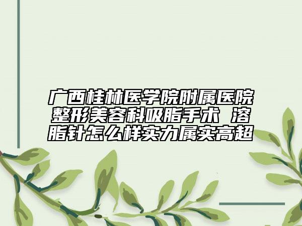 廣西桂林醫(yī)學(xué)院附屬醫(yī)院整形美容科吸脂手術(shù) 溶脂針怎么樣實力屬實高超