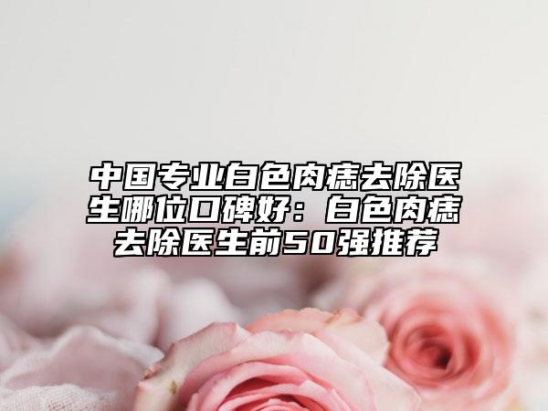 中國專業(yè)白色肉痣去除醫(yī)生哪位口碑好：白色肉痣去除醫(yī)生前50強(qiáng)推薦