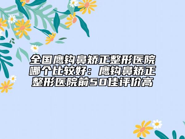 全國(guó)鷹鉤鼻矯正整形醫(yī)院哪個(gè)比較好：鷹鉤鼻矯正整形醫(yī)院前50佳評(píng)價(jià)高