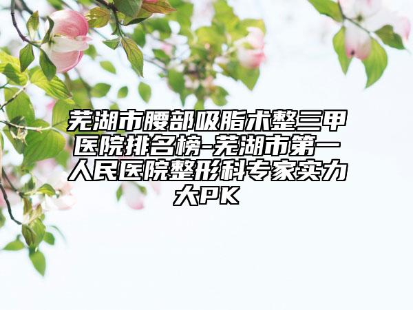 蕪湖市腰部吸脂術(shù)整三甲醫(yī)院排名榜-蕪湖市第一人民醫(yī)院整形科專(zhuān)家實(shí)力大PK