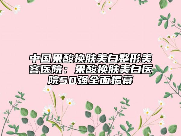 中國果酸換膚美白整形美容醫(yī)院：果酸換膚美白醫(yī)院50強(qiáng)全面揭幕