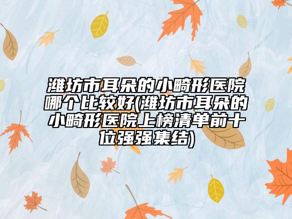 濰坊市耳朵的小畸形醫(yī)院哪個比較好(濰坊市耳朵的小畸形醫(yī)院上榜清單前十位強強集結)