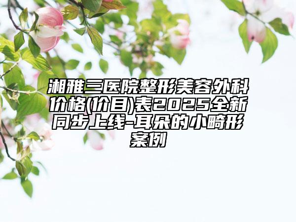 湘雅三醫(yī)院整形美容外科價(jià)格(價(jià)目)表2025全新同步上線-耳朵的小畸形案例