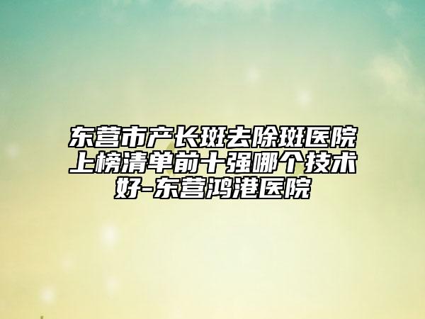 東營市產(chǎn)長(zhǎng)斑去除斑醫(yī)院上榜清單前十強(qiáng)哪個(gè)技術(shù)好-東營鴻港醫(yī)院