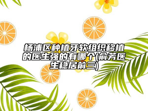 楊浦區(qū)種植牙軟組織移植的醫(yī)生強的有哪個(俞芳醫(yī)生穩(wěn)居前三)