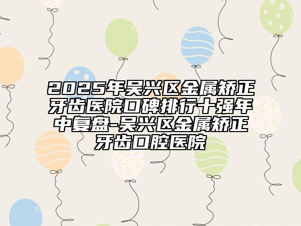 2025年吳興區(qū)金屬矯正牙齒醫(yī)院口碑排行十強年中復(fù)盤-吳興區(qū)金屬矯正牙齒口腔醫(yī)院