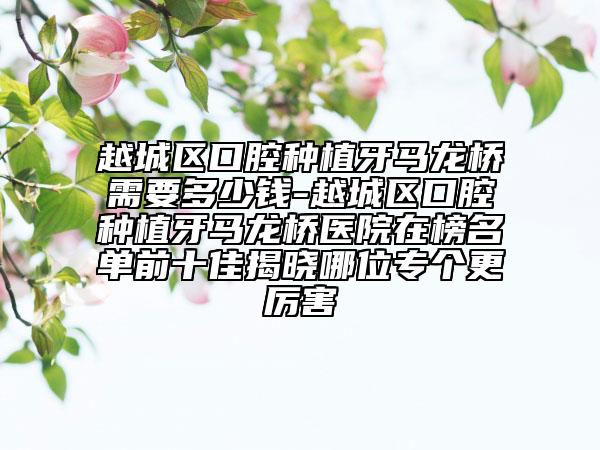 越城區(qū)口腔種植牙馬龍橋需要多少錢-越城區(qū)口腔種植牙馬龍橋醫(yī)院在榜名單前十佳揭曉哪位專個更厲害