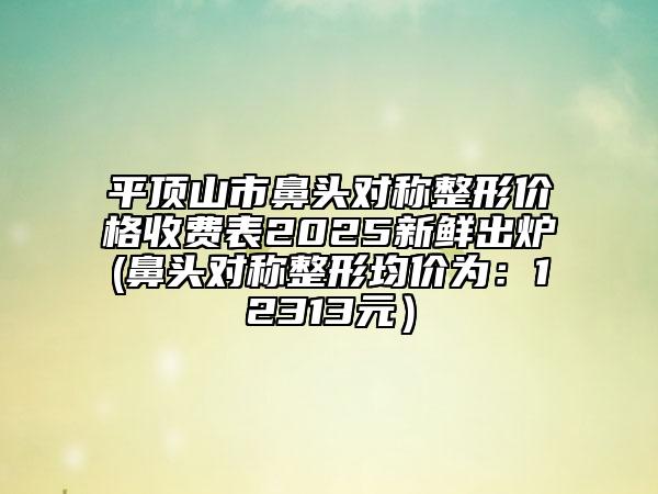 平頂山市鼻頭對稱整形價格收費表2025新鮮出爐(鼻頭對稱整形均價為：12313元）