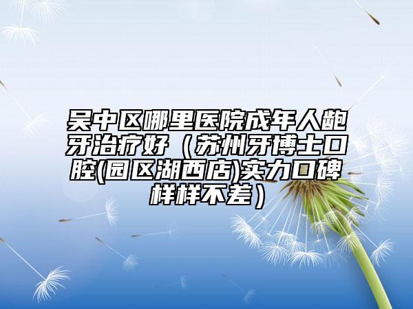 吳中區(qū)哪里醫(yī)院成年人齙牙治療好（蘇州牙博士口腔(園區(qū)湖西店)實力口碑樣樣不差）