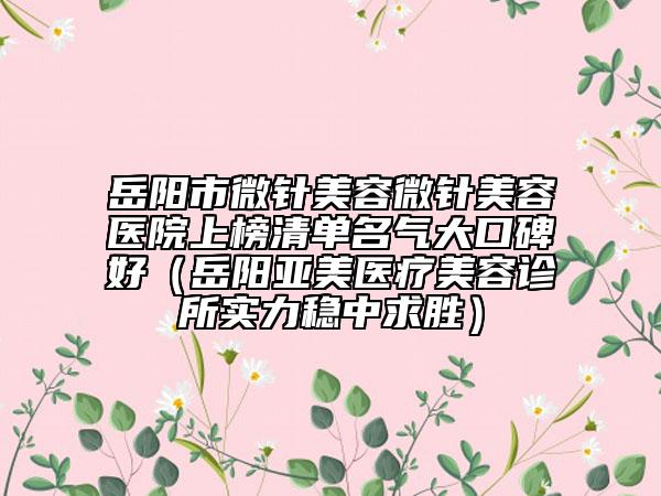 岳陽(yáng)市微針美容微針美容醫(yī)院上榜清單名氣大口碑好（岳陽(yáng)亞美醫(yī)療美容診所實(shí)力穩(wěn)中求勝）