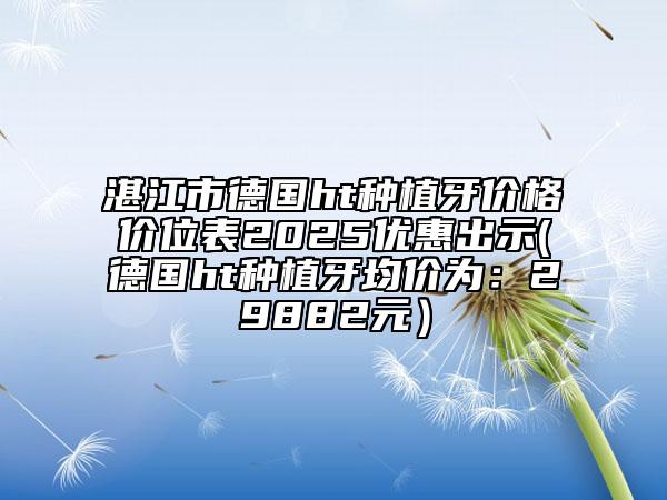 湛江市德國(guó)ht種植牙價(jià)格價(jià)位表2025優(yōu)惠出示(德國(guó)ht種植牙均價(jià)為：29882元）