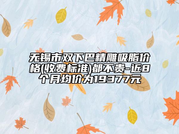 無錫市雙下巴精雕吸脂價格(收費標(biāo)準(zhǔn))都不貴-近8個月均價為19377元