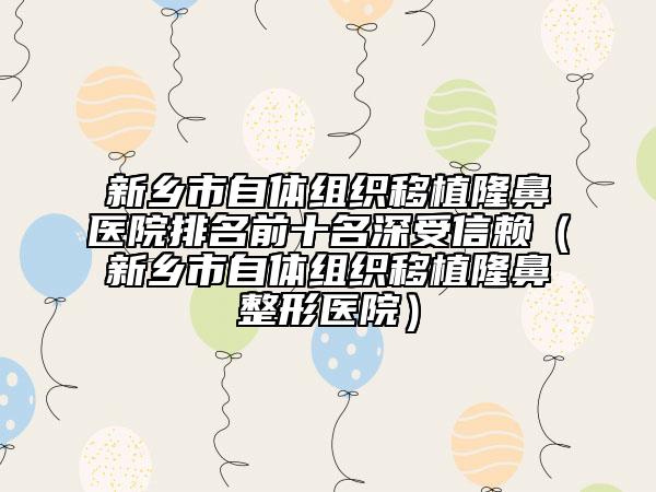 新鄉(xiāng)市自體組織移植隆鼻醫(yī)院排名前十名深受信賴(lài)（新鄉(xiāng)市自體組織移植隆鼻整形醫(yī)院）