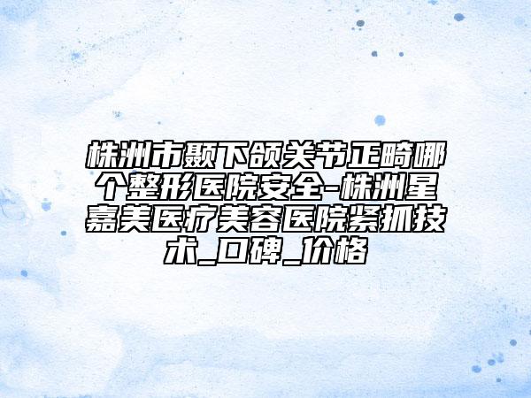 株洲市顳下頜關(guān)節(jié)正畸哪個(gè)整形醫(yī)院安全-株洲星嘉美醫(yī)療美容醫(yī)院緊抓技術(shù)_口碑_價(jià)格