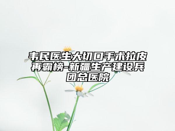 韋民醫(yī)生大切口手術(shù)拉皮再霸榜-新疆生產(chǎn)建設(shè)兵團(tuán)總醫(yī)院