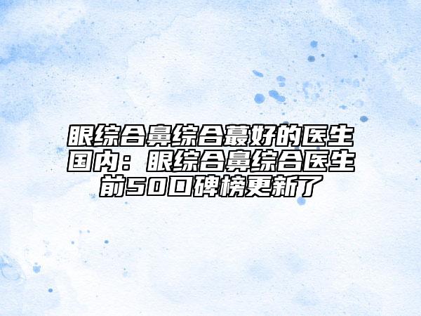 眼綜合鼻綜合蕞好的醫(yī)生國(guó)內(nèi)：眼綜合鼻綜合醫(yī)生前50口碑榜更新了