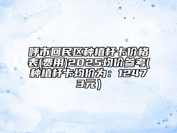 呼市回民區(qū)種植桿卡價(jià)格表(費(fèi)用)2025均價(jià)參考(種植桿卡均價(jià)為：12473元）