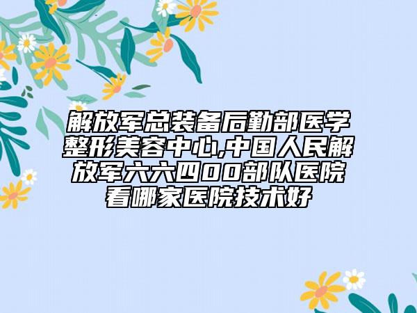 解放軍總裝備后勤部醫(yī)學(xué)整形美容中心,中國人民解放軍六六四00部隊醫(yī)院看哪家醫(yī)院技術(shù)好
