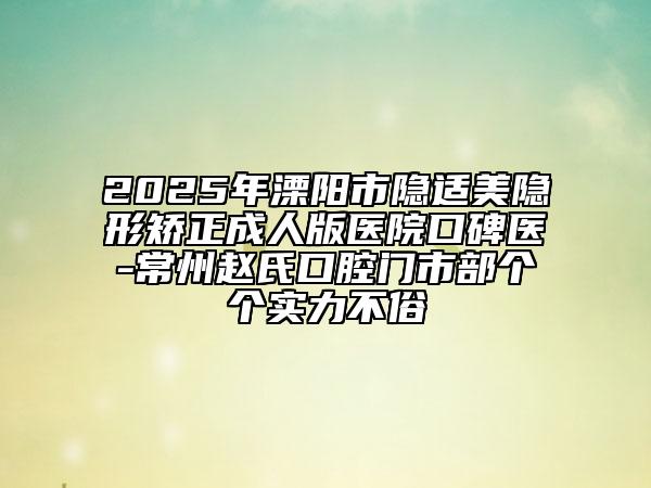 2025年溧陽市隱適美隱形矯正成人版醫(yī)院口碑醫(yī)-常州趙氏口腔門市部個個實力不俗