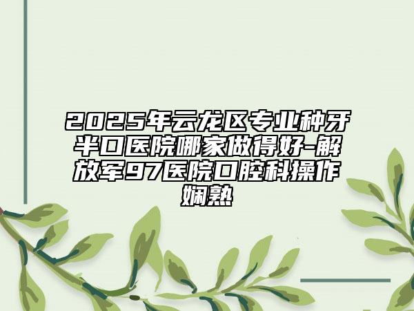 2025年云龍區(qū)專業(yè)種牙半口醫(yī)院哪家做得好-解放軍97醫(yī)院口腔科操作嫻熟