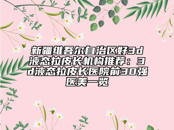 新疆維吾爾自治區(qū)好3d液態(tài)拉皮長機構(gòu)推薦：3d液態(tài)拉皮長醫(yī)院前30強醫(yī)美一覽